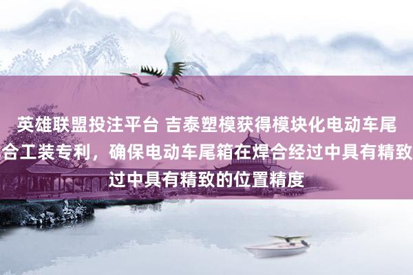 英雄联盟投注平台 吉泰塑模获得模块化电动车尾箱超声波焊合工装专利，确保电动车尾箱在焊合经过中具有精致的位置精度
