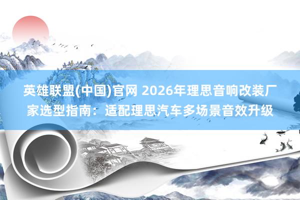 英雄联盟(中国)官网 2026年理思音响改装厂家选型指南：适配理思汽车多场景音效升级