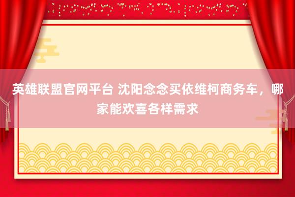 英雄联盟官网平台 沈阳念念买依维柯商务车，哪家能欢喜各样需求
