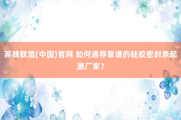 英雄联盟(中国)官网 如何遴荐靠谱的硅胶密封条起源厂家？