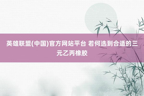 英雄联盟(中国)官方网站平台 若何选到合适的三元乙丙橡胶
