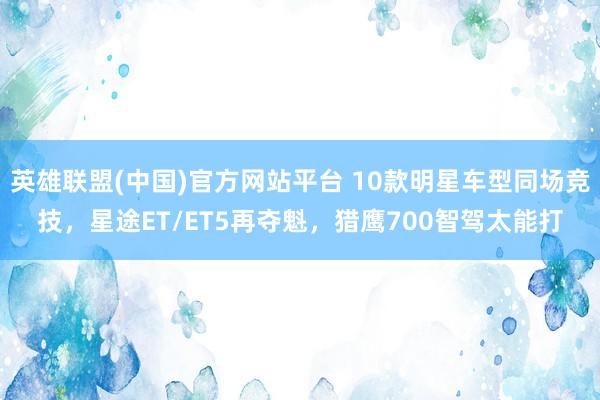 英雄联盟(中国)官方网站平台 10款明星车型同场竞技，星途ET/ET5再夺魁，猎鹰700智驾太能打