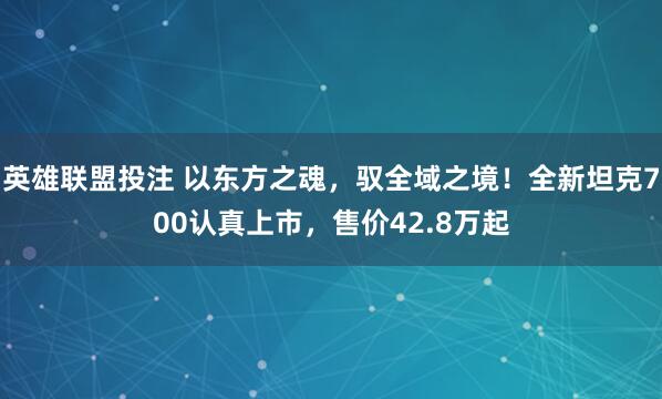 英雄联盟投注 以东方之魂，驭全域之境！全新坦克700认真上市，售价42.8万起