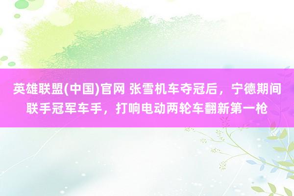 英雄联盟(中国)官网 张雪机车夺冠后，宁德期间联手冠军车手，打响电动两轮车翻新第一枪