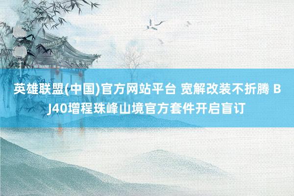 英雄联盟(中国)官方网站平台 宽解改装不折腾 BJ40增程珠峰山境官方套件开启盲订
