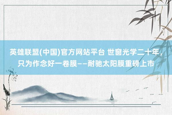英雄联盟(中国)官方网站平台 世窗光学二十年，只为作念好一卷膜——耐驰太阳膜重磅上市