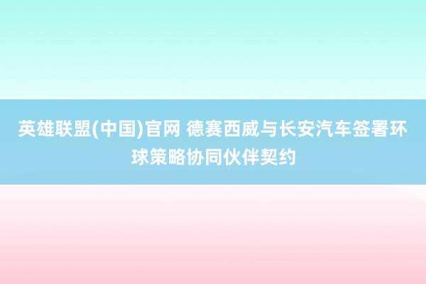 英雄联盟(中国)官网 德赛西威与长安汽车签署环球策略协同伙伴契约