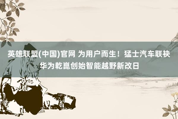 英雄联盟(中国)官网 为用户而生！猛士汽车联袂华为乾崑创始智能越野新改日