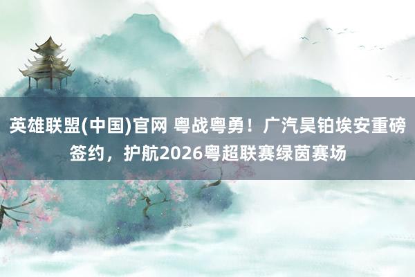 英雄联盟(中国)官网 粤战粤勇！广汽昊铂埃安重磅签约，护航2026粤超联赛绿茵赛场