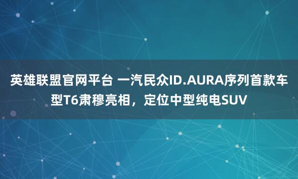 英雄联盟官网平台 一汽民众ID.AURA序列首款车型T6肃穆亮相，定位中型纯电SUV