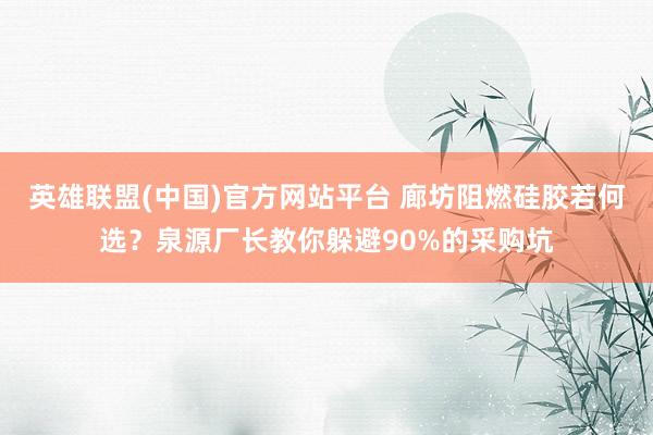 英雄联盟(中国)官方网站平台 廊坊阻燃硅胶若何选？泉源厂长教你躲避90%的采购坑
