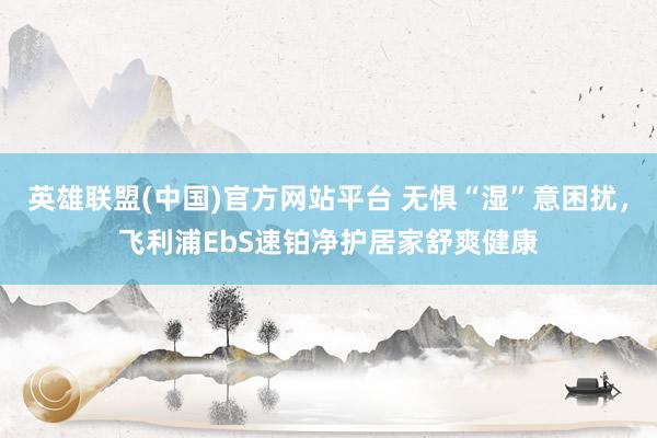英雄联盟(中国)官方网站平台 无惧“湿”意困扰，飞利浦EbS速铂净护居家舒爽健康