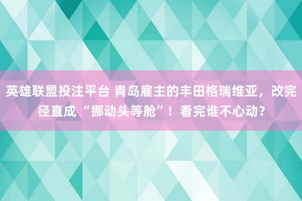 英雄联盟投注平台 青岛雇主的丰田格瑞维亚，改完径直成 “挪动头等舱”！看完谁不心动？