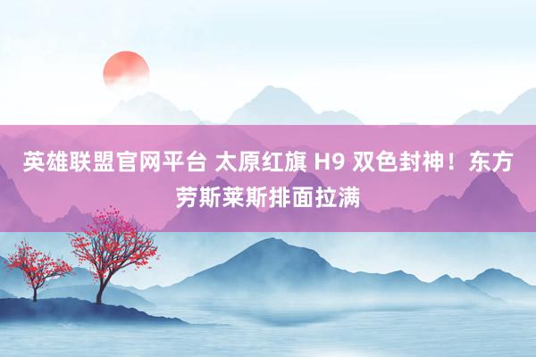 英雄联盟官网平台 太原红旗 H9 双色封神！东方劳斯莱斯排面拉满