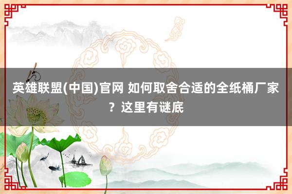 英雄联盟(中国)官网 如何取舍合适的全纸桶厂家？这里有谜底