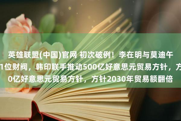 英雄联盟(中国)官网 初次破例！李在明与莫迪午餐会邀请三星当代等11位财阀，韩印联手推动500亿好意思元贸易方针，方针2030年贸易额翻倍