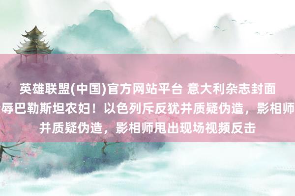 英雄联盟(中国)官方网站平台 意大利杂志封面曝光：以军士兵污辱巴勒斯坦农妇！以色列斥反犹并质疑伪造，影相师甩出现场视频反击