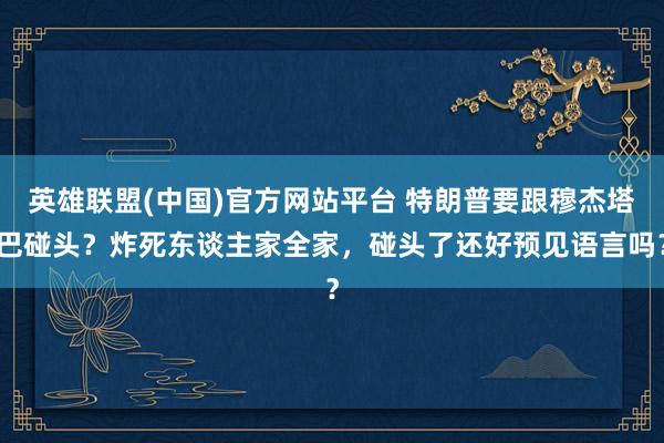 英雄联盟(中国)官方网站平台 特朗普要跟穆杰塔巴碰头？炸死东谈主家全家，碰头了还好预见语言吗？
