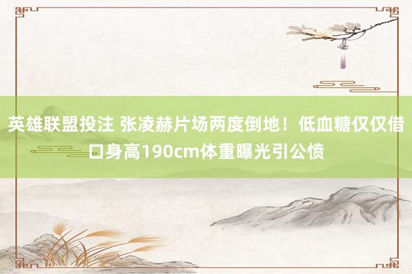 英雄联盟投注 张凌赫片场两度倒地！低血糖仅仅借口身高190cm体重曝光引公愤