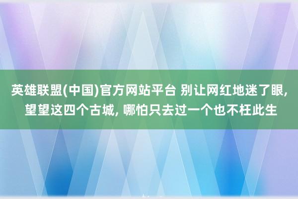 英雄联盟(中国)官方网站平台 别让网红地迷了眼, 望望这四个古城, 哪怕只去过一个也不枉此生