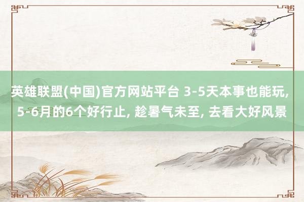 英雄联盟(中国)官方网站平台 3-5天本事也能玩, 5-6月的6个好行止, 趁暑气未至, 去看大好风景