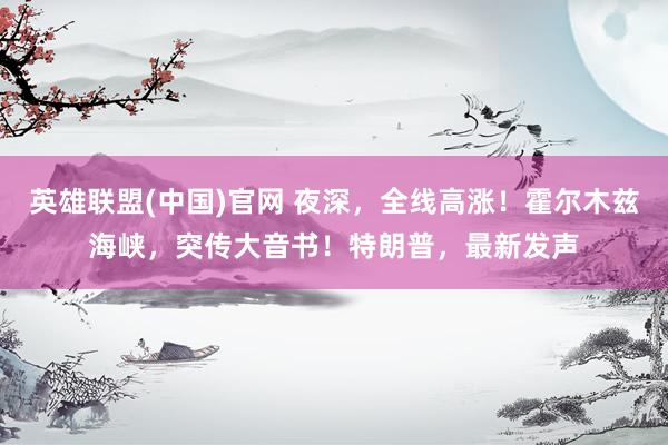 英雄联盟(中国)官网 夜深，全线高涨！霍尔木兹海峡，突传大音书！特朗普，最新发声