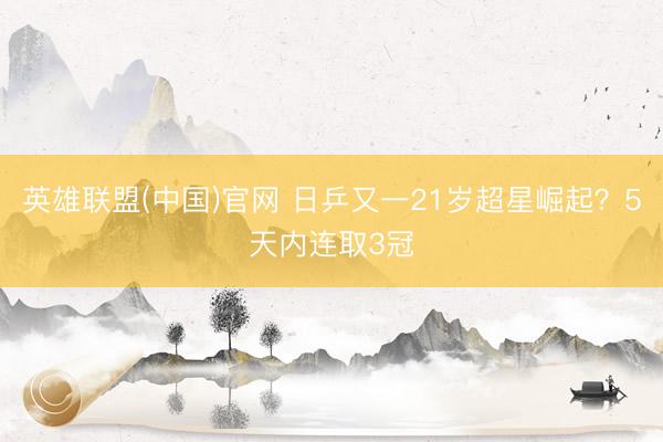 英雄联盟(中国)官网 日乒又一21岁超星崛起？5天内连取3冠