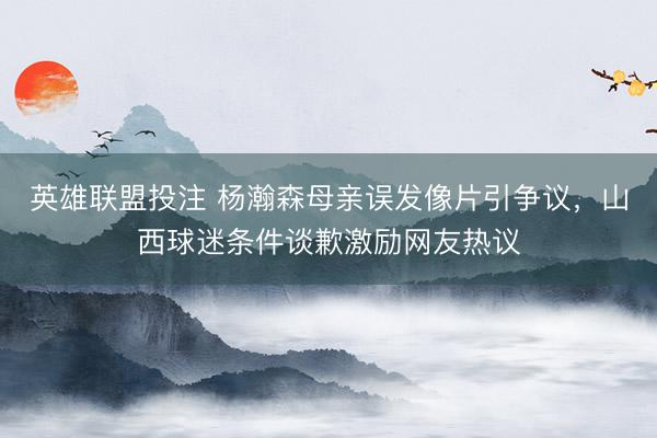 英雄联盟投注 杨瀚森母亲误发像片引争议，山西球迷条件谈歉激励网友热议