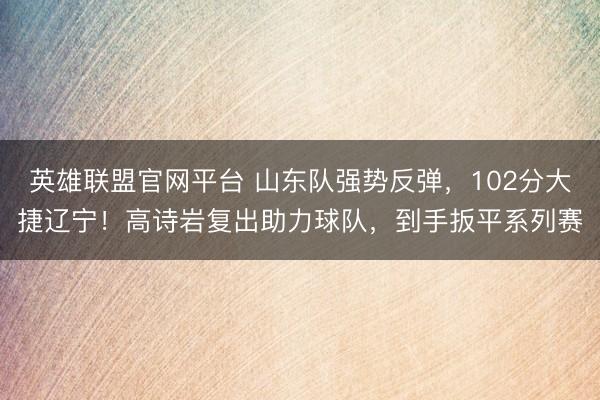 英雄联盟官网平台 山东队强势反弹，102分大捷辽宁！高诗岩复出助力球队，到手扳平系列赛