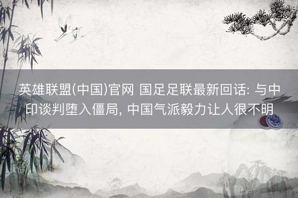 英雄联盟(中国)官网 国足足联最新回话: 与中印谈判堕入僵局， 中国气派毅力让人很不明