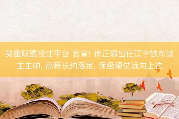 英雄联盟投注平台 官宣! 徐正源出任辽宁铁东谈主主帅， 高薪长约落定， 保级硬仗远向上往