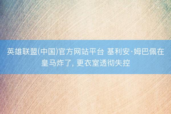 英雄联盟(中国)官方网站平台 基利安·姆巴佩在皇马炸了， 更衣室透彻失控