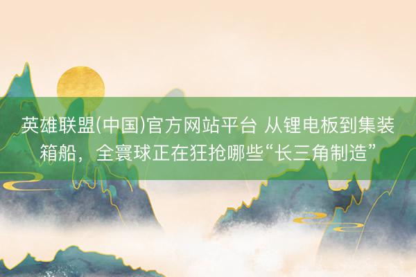 英雄联盟(中国)官方网站平台 从锂电板到集装箱船，全寰球正在狂抢哪些“长三角制造”