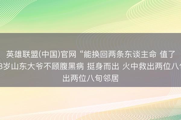 英雄联盟(中国)官网 “能换回两条东谈主命 值了！” 68岁山东大爷不顾腹黑病 挺身而出 火中救出两位八旬邻居