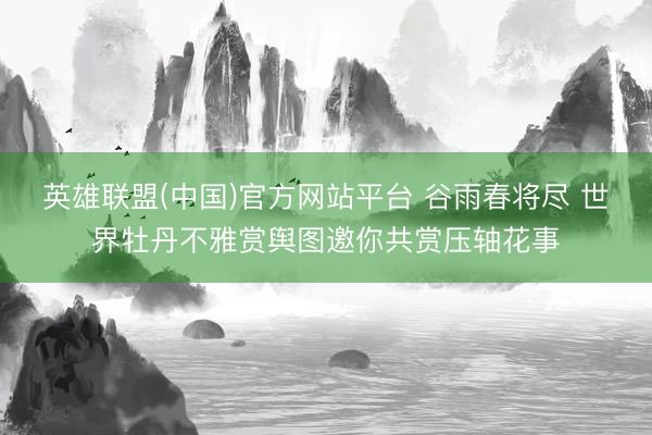 英雄联盟(中国)官方网站平台 谷雨春将尽 世界牡丹不雅赏舆图邀你共赏压轴花事
